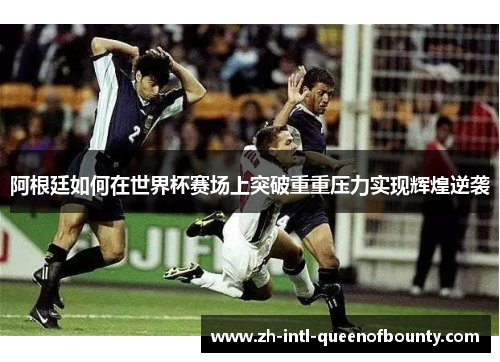阿根廷如何在世界杯赛场上突破重重压力实现辉煌逆袭