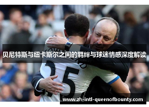 贝尼特斯与纽卡斯尔之间的羁绊与球迷情感深度解读 贝尼特斯与纽卡斯尔之间的羁绊与球迷情感深度解读