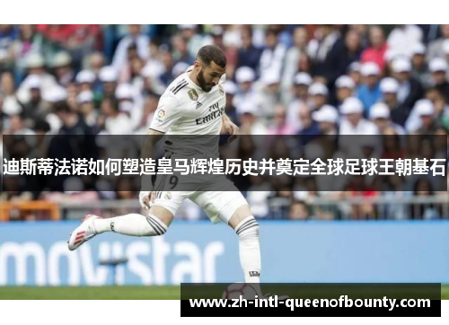 迪斯蒂法诺如何塑造皇马辉煌历史并奠定全球足球王朝基石 迪斯蒂法诺如何塑造皇马辉煌历史并奠定全球足球王朝基石