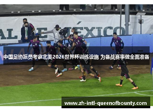 中国足协派员考察北美2026世界杯训练设施 为备战赛事做全面准备