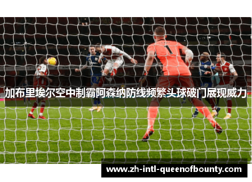 加布里埃尔空中制霸阿森纳防线频繁头球破门展现威力