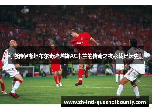 利物浦伊斯坦布尔奇迹逆转AC米兰的传奇之夜永载足坛史册