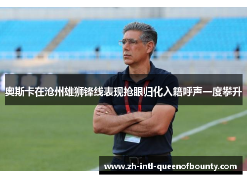 奥斯卡在沧州雄狮锋线表现抢眼归化入籍呼声一度攀升