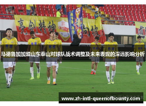 马德鲁加加盟山东泰山对球队战术调整及未来表现的深远影响分析